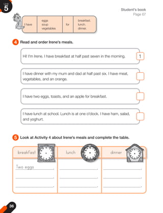 36
Unit
5
4
5
Read and order Irene's meals.
Look at Activity 4 about Irene's meals and complete the table.
Student's book
Page 67
eggs		breakfast.
I have soup for lunch.
vegetables		 dinner.
Two eggs
breakfast lunch dinner
.
.
.
.
.
.
.
.
.
Hi! I'm Irene. I have breakfast at half past seven in the morning. 1
1
I have two eggs, toasts, and an apple for breakfast.
I have dinner with my mum and dad at half past six. I have meat,
vegetables, and an orange.
I have lunch at school. Lunch is at one o'clock. I have ham, salad,
and yoghurt.
 