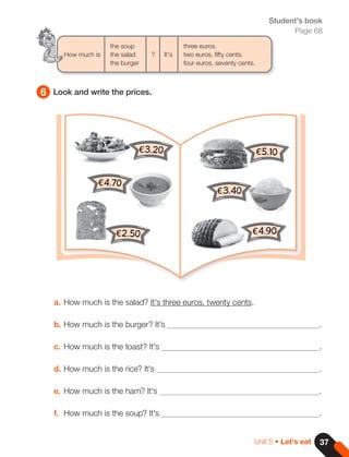 37
Unit 5 • Let's eat
6 Look and write the prices.
Student's book
Page 68
a. How much is the salad? It's three euros, twenty cents.
b. How much is the burger? It's .
c. How much is the toast? It's .
d. How much is the rice? It's .
e. How much is the ham? It's .
f. How much is the soup? It's .
the soup			 three euros.
How much is the salad ? It's two euros, fifty cents.
the burger			 four euros, seventy cents.
€3.20
€4.70
€2.50
€5.10
€3.40
€4.90
 