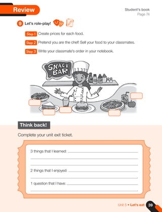 39
Unit 5 • Let's eat
Review
9 Let's role-play!
Student's book
Page 74
Think back!
Complete your unit exit ticket.
3 things that I learned:
.
2 things that I enjoyed:
.
1 question that I have:
.
Step 1 Create prices for each food.
Step 2 Pretend you are the chef! Sell your food to your classmates.
Step 3 Write your classmate's order in your notebook.
 