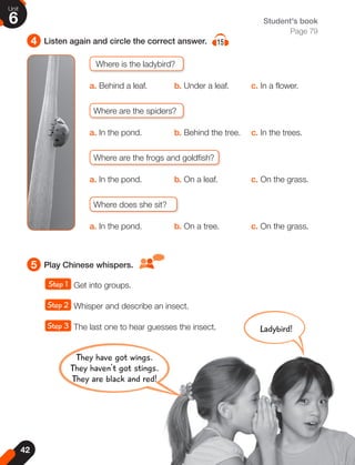 42
Unit
6
4 Listen again and circle the correct answer. 15
5 Play Chinese whispers.
Student's book
Page 79
Where is the ladybird?
a. Behind a leaf. b. Under a leaf. c. In a flower.
Where are the spiders?
a. In the pond. b. Behind the tree. c. In the trees.
Where are the frogs and goldfish?
a. In the pond. b. On a leaf. c. On the grass.
Where does she sit?
a. In the pond. b. On a tree. c. On the grass.
Step 1 Get into groups.
Step 2 Whisper and describe an insect.
Step 3 The last one to hear guesses the insect.
They have got wings.
They haven't got stings.
They are black and red!
Ladybird!
 