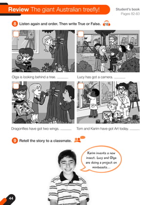 44
8 Listen again and order. Then write True or False. 16
9 Retell the story to a classmate.
Student's book
Pages 82-83
Review The giant Australian treefly!
Olga is looking behind a tree. Lucy has got a camera.
Dragonflies have got two wings. Tom and Karim have got Art today.
Karim invents a new
insect. Lucy and Olga
are doing a project on
minibeasts...
 