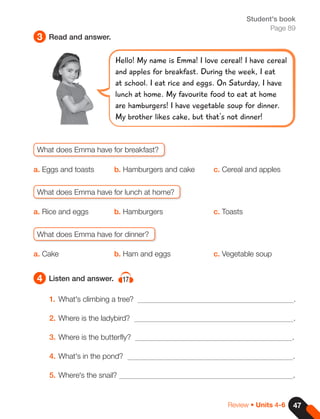 47
3
4
Read and answer.
Listen and answer. 17
Review • Units 4-6
Student's book
Page 89
1. What's climbing a tree? .
2. Where is the ladybird? .
3. Where is the butterfly? .
4. What's in the pond? .
5. Where's the snail? .
Hello! My name is Emma! I love cereal! I have cereal
and apples for breakfast. During the week, I eat
at school. I eat rice and eggs. On Saturday, I have
lunch at home. My favourite food to eat at home
are hamburgers! I have vegetable soup for dinner.
My brother likes cake, but that's not dinner!
What does Emma have for breakfast?
a. Eggs and toasts b. Hamburgers and cake c. Cereal and apples
What does Emma have for lunch at home?
a. Rice and eggs b. Hamburgers c. Toasts
What does Emma have for dinner?
a. Cake b. Ham and eggs c. Vegetable soup
 