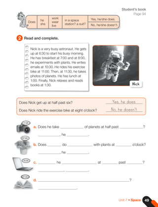2 Read and complete.
a. Does he take of planets at half past ?
, he .
b. Does do with plants at o'clock?
, he .
c. he at past ?
, .
d. ?
.
Does Nick get up at half past six?				
Does Nick ride the exercise bike at eight o'clock?
Yes, he does.
No, he doesn't.
he
work
in a space Yes, he/she does.
Does
she
wear
station? a suit? No, he/she doesn't.
		live
Nick
Nick is a very busy astronaut. He gets
up at 6:30 to start his busy morning.
He has breakfast at 7:00 and at 8:00,
he experiments with plants. He writes
emails at 10:30. He rides his exercise
bike at 11:00. Then, at 11:30, he takes
photos of planets. He has lunch at
1:00. Finally, Nick relaxes and reads
books at 1:30.
11:30
07:00
10:30
01:00
Student's book
Page 94
49
Unit 7 • Space
 