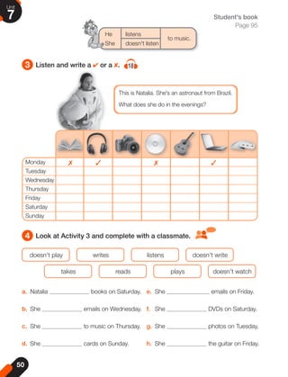 3 Listen and write a 4 or a 8. 18
4 Look at Activity 3 and complete with a classmate.
a. Natalia books on Saturday.
b. She emails on Wednesday.
c. She to music on Thursday.
d. She cards on Sunday.
e. She emails on Friday.
f. She DVDs on Saturday.
g. She photos on Tuesday.
h. She the guitar on Friday.
doesn't play
takes
writes
reads
listens
plays
doesn't write
doesn't watch
This is Natalia. She's an astronaut from Brazil.
What does she do in the evenings?
Monday
Tuesday
Wednesday
Thursday
Friday
Saturday
Sunday
✗ ✗
✓ ✓
He listens
to music.
She doesn't listen
Student's book
Page 95
50
Unit
7
 