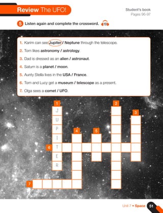 1. Karim can see Jupiter / Neptune through the telescope.
2. Tom likes astronomy / astrology.
3. Dad is dressed as an alien / astronaut.
4. Saturn is a planet / moon.
5. Aunty Stella lives in the USA / France.
6. Tom and Lucy get a museum / telescope as a present.
7. Olga sees a comet / UFO.
5 Listen again and complete the crossword. 19
Review The UFO!
J
U
P
I
T
E
R
1
4
6
7
5
2
3
Student's book
Pages 96-97
51
Unit 7 • Space
 