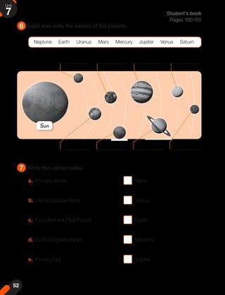 6
7
Look and write the names of the planets.
Write the correct letter.
Neptune Earth Uranus Mars Mercury Jupiter Venus Saturn
Student's book
Pages 100-101
a. It's very small.					 Mars
b. Life is possible here. 				 Venus
c. It's called the Red Planet.			 Earth
d. It's the largest planet.			 Mercury
e. It's very hot.					 Jupiter
Sun
52
Unit
7
 