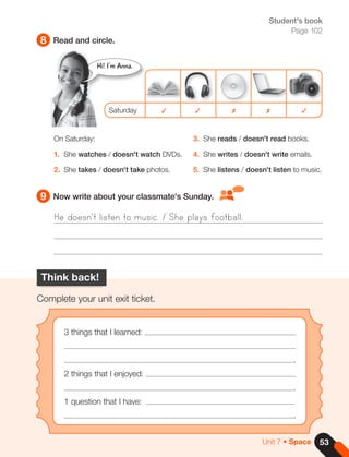 Student's book
Page 102
8
9
Read and circle.
Now write about your classmate's Sunday.
On Saturday:
1. She watches / doesn't watch DVDs.
2. She takes / doesn't take photos.
3. She reads / doesn't read books.
4. She writes / doesn't write emails.
5. She listens / doesn't listen to music.
Saturday ✓ ✓ ✗ ✗ ✓
Hi! I'm Anna.
He doesn't listen to music. / She plays football.
Think back!
Complete your unit exit ticket.
3 things that I learned:
.
2 things that I enjoyed:
.
1 question that I have:
.
53
Unit 7 • Space
 