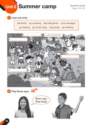 54
Unit
8Unit 8 Summer camp
1 Look and write.
Student's book
Pages 104-105
tell stories go canoeing play ball games cook sausages
go trekking go horse riding sing songs go climbing
2 Play Simon says.
Simon says:
Sing songs!
2
3
4
8
1
5 go canoeing
7
6
 