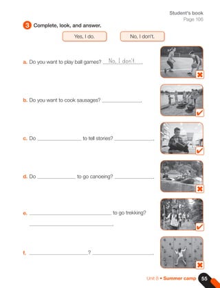 55
Unit 8 • Summer camp
3 Complete, look, and answer.
Student's book
Page 106
Yes, I do. No, I don't.
a. Do you want to play ball games? .
b. Do you want to cook sausages? .
c. Do to tell stories? .
d. Do to go canoeing? .
e. to go trekking?
.
f. ? .
No, I don't.
 