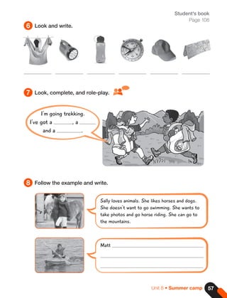 57
Unit 8 • Summer camp
Student's book
Page 108
6
8
7
Look and write.
Follow the example and write.
Look, complete, and role-play.
Sally loves animals. She likes horses and dogs.
She doesn't want to go swimming. She wants to
take photos and go horse riding. She can go to
the mountains.
Matt
I'm going trekking.
I've got a , a
and a .
 