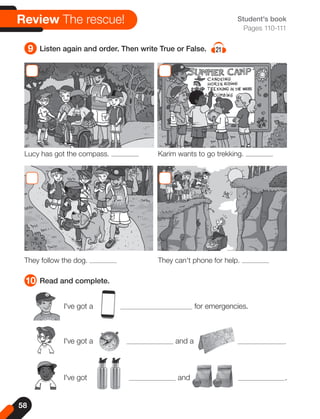 58
9 Listen again and order. Then write True or False. 21
10 Read and complete.
Student's book
Pages 110-111
Review The rescue!
I've got a for emergencies.
I've got a and a .
I've got and .
They follow the dog. They can't phone for help.
Lucy has got the compass. Karim wants to go trekking.
 
