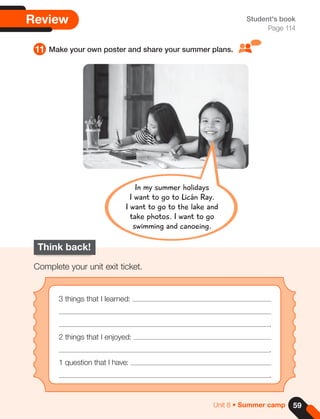 59
Unit 8 • Summer camp
Think back!
Complete your unit exit ticket.
3 things that I learned:
.
2 things that I enjoyed:
.
1 question that I have:
.
Review Student's book
Page 114
11 Make your own poster and share your summer plans.
In my summer holidays
I want to go to Licán Ray.
I want to go to the lake and
take photos. I want to go
swimming and canoeing.
 