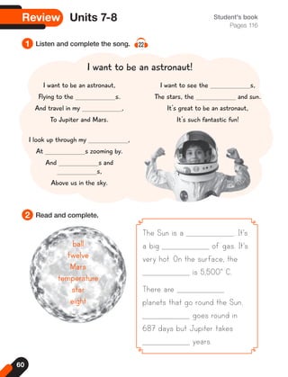 60
Review Units 7-8 Student's book
Pages 116
1
2
Listen and complete the song. 22
Read and complete.
The Sun is a . It's
a big of gas. It's
very hot. On the surface, the
is 5,500° C.
There are
planets that go round the Sun.
goes round in
687 days but Jupiter takes
years.
I want to be an astronaut!
ball
ball
twelve
twelve
Mars
Mars
temperature
temperature
star
star
eight
eight
I want to be an astronaut,
Flying to the s.
And travel in my ,
To Jupiter and Mars.
I look up through my ,
At s zooming by.
And s and
s,
Above us in the sky.
I want to see the s,
The stars, the and sun.
It's great to be an astronaut,
It's such fantastic fun!
 