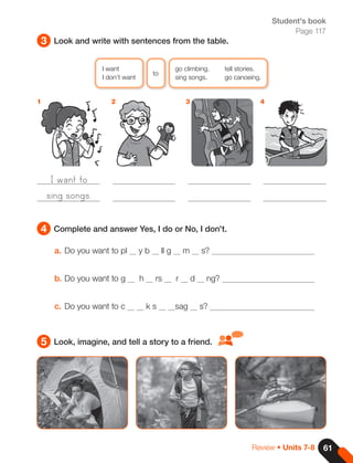 61
Review • Units 7-8
Student's book
Page 117
3
4
5
Look and write with sentences from the table.
Complete and answer Yes, I do or No, I don't.
Look, imagine, and tell a story to a friend.
a. Do you want to pl y b ll g m s?
b. Do you want to g h rs r d ng?
c. Do you want to c k s sag s?
1 2 3 4
I want
to
go climbing. tell stories.
I don't want sing songs. go canoeing.
I want to
sing songs.
 