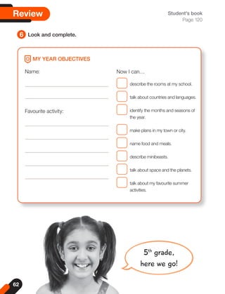 62
Name:
Favourite activity:
Now I can…
describe the rooms at my school.
talk about countries and languages.
identify the months and seasons of
the year.
make plans in my town or city.
name food and meals.
describe minibeasts.
talk about space and the planets.
talk about my favourite summer
activities.
MY YEAR OBJECTIVES
5th
grade,
here we go!
Student's book
Page 120
6 Look and complete.
Review
 