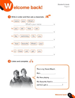 5
Welcome back!
2
1 Write in order and then ask a classmate.
Listen and complete. 1
Student's book
Page 8
This is my friend Albert.
He's .
He likes playing .
His favourite food is
and he's got a !
a. name your What's
?
b. you old How are
?
c. like swimming Do you
?
d. food favourite What's your
?
e. a Have pet got you
?
What's your name
elcome back!
W
 