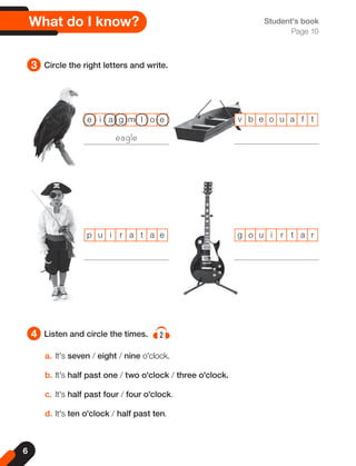 6
3
4
Circle the right letters and write.
Listen and circle the times. 2
Student's book
Page 10
v b e o u a f t
p u i r a t a e g o u i r t a r
a. It's seven / eight / nine o'clock.
b. It's half past one / two o'clock / three o'clock.
c. It's half past four / four o'clock.
d. It's ten o'clock / half past ten.
e i a g m l o e
What do I know?
eagle
 