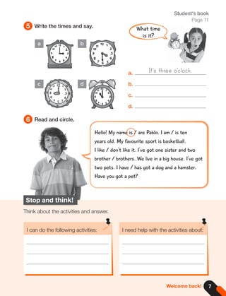 7
5
6
Write the times and say.
Read and circle.
Student's book
Page 11
Stop and think!
Think about the activities and answer.
I can do the following activities: I need help with the activities about:
Welcome back!
a.
b.
c.
d.
a
c
b
d
What time
is it?
Hello! My name is / are Pablo. I am / is ten
years old. My favourite sport is basketball.
I like / don't like it. I've got one sister and two
brother / brothers. We live in a big house. I've got
two pets. I have / has got a dog and a hamster.
Have you got a pet?
It's three o'clock.
 