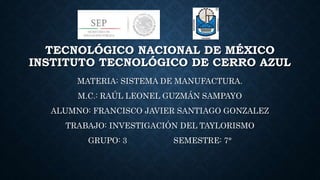TECNOLÓGICO NACIONAL DE MÉXICO
INSTITUTO TECNOLÓGICO DE CERRO AZUL
MATERIA: SISTEMA DE MANUFACTURA.
M.C.: RAÚL LEONEL GUZMÁN SAMPAYO
ALUMNO: FRANCISCO JAVIER SANTIAGO GONZALEZ
TRABAJO: INVESTIGACIÓN DEL TAYLORISMO
GRUPO: 3 SEMESTRE: 7°
 