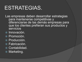 ESTRATEGIAS.
Las empresas deben desarrollar estrategias
para mantenerse competitivas y
diferenciarse de las demás empresas para
que los clientes prefieran sus productos y
servicios
 Innovación.
 Promoción.
 Producción.
 Fabricación.
 Contabilidad.
 Marketing.

 