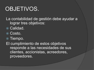 OBJETIVOS.
La contabilidad de gestión debe ayudar a
lograr tres objetivos:
 Calidad.
 Costo.
 Tiempo.
El cumplimiento de estos objetivos
responde a las necesidades de sus
clientes, accionistas, acreedores,
proveedores.

 