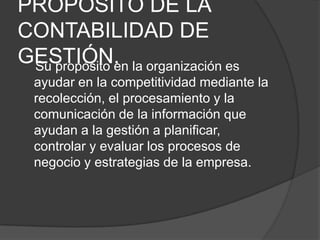 PROPÓSITO DE LA
CONTABILIDAD DE
GESTIÓN. la organización es
Su propósito en
ayudar en la competitividad mediante la
recolección, el procesamiento y la
comunicación de la información que
ayudan a la gestión a planificar,
controlar y evaluar los procesos de
negocio y estrategias de la empresa.

 
