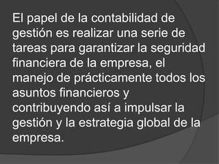 El papel de la contabilidad de
gestión es realizar una serie de
tareas para garantizar la seguridad
financiera de la empresa, el
manejo de prácticamente todos los
asuntos financieros y
contribuyendo así a impulsar la
gestión y la estrategia global de la
empresa.

 
