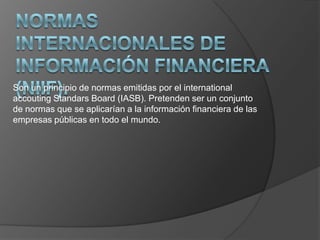 Son un principio de normas emitidas por el international
accouting Standars Board (IASB). Pretenden ser un conjunto
de normas que se aplicarían a la información financiera de las
empresas públicas en todo el mundo.

 