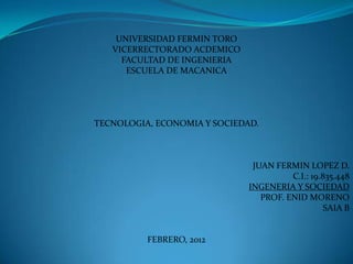 UNIVERSIDAD FERMIN TORO
   VICERRECTORADO ACDEMICO
     FACULTAD DE INGENIERIA
      ESCUELA DE MACANICA




TECNOLOGIA, ECONOMIA Y SOCIEDAD.



                               JUAN FERMIN LOPEZ D.
                                        C.I.: 19.835.448
                              INGENERIA Y SOCIEDAD
                                 PROF. ENID MORENO
                                                  SAIA B


          FEBRERO, 2012
 