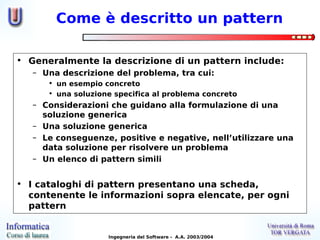 Come è descritto un pattern

• Generalmente la descrizione di un pattern include:
   – Una descrizione del problema, tra cui:
      • un esempio concreto
      • una soluzione specifica al problema concreto
   – Considerazioni che guidano alla formulazione di una
     soluzione generica
   – Una soluzione generica
   – Le conseguenze, positive e negative, nell’utilizzare una
     data soluzione per risolvere un problema
   – Un elenco di pattern simili


• I cataloghi di pattern presentano una scheda,
  contenente le informazioni sopra elencate, per ogni
  pattern


                    Ingegneria del Software - A.A. 2003/2004
 