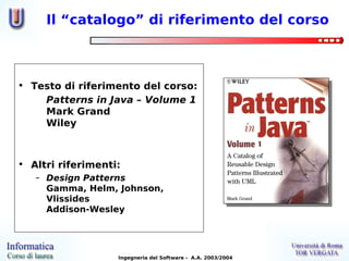 Il “catalogo” di riferimento del corso



• Testo di riferimento del corso:
    Patterns in Java – Volume 1
    Mark Grand
    Wiley



• Altri riferimenti:
   – Design Patterns
     Gamma, Helm, Johnson,
     Vlissides
     Addison-Wesley




                   Ingegneria del Software - A.A. 2003/2004
 