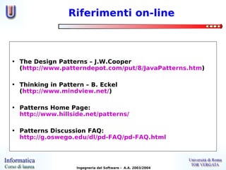 Riferimenti on-line



• The Design Patterns – J.W.Cooper
  (http://www.patterndepot.com/put/8/JavaPatterns.htm)

• Thinking in Pattern – B. Eckel
  (http://www.mindview.net/)

• Patterns Home Page:
  http://www.hillside.net/patterns/

• Patterns Discussion FAQ:
  http://g.oswego.edu/dl/pd-FAQ/pd-FAQ.html




                   Ingegneria del Software - A.A. 2003/2004
 