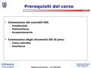 Prerequisiti del corso


• Conoscenza dei concetti OO:
   – Ereditarietà
   – Polimorfismo
   – Incapsulamento


• Conoscenza degli strumenti OO di Java:
   – Classi astratte
   – Interfacce




                       Ingegneria del Software - A.A. 2003/2004
 