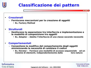 Classificazione dei pattern

•   Creazionali
    – Forniscono meccanismi per la creazione di oggetti
       • Es. Factory Method


•   Strutturali
    – Gestiscono la separazione tra interfaccia e implementazione e
      le modalità di composizione tra oggetti
       • Es. Adapter – Adatta l’interfaccia di una classe secondo necessità


•   Comportamentali
    – Consentono la modifica del comportamento degli oggetti
      minimizzando la necessità di cambiare il codice
       • Es. Iterator – Fornisce una modalità di accesso sequenziale ad un
         insieme di elementi, indipendentemente dalla         loro natura




                        Ingegneria del Software - A.A. 2003/2004
 