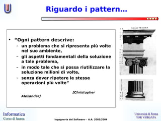 Riguardo i pattern…



• “Ogni pattern descrive:
   – un problema che si ripresenta più volte
     nel suo ambiente,
   – gli aspetti fondamentali della soluzione
     a tale problema,
   – in modo tale che si possa riutilizzare la
     soluzione milioni di volte,
   – senza dover ripetere le stesse
     operazioni più volte”

                                 [Christopher
     Alexander]




                    Ingegneria del Software - A.A. 2003/2004
 