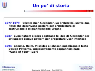Un po’ di storia


1977-1979 Christopher Alexander, un architetto, scrive due
   testi che descrivono pattern per architetture di
  costruzione e di pianificazione urbana

1987 Cunningham e Beck applicano le idee di Alexander per
  sviluppare cinque pattern per progettare User Interface

1994 Gamma, Helm, Vlissides e Johnson pubblicano il testo
  Design Patterns, successivamente soprannominato
  “Gang of Four” (GoF)




                  Ingegneria del Software - A.A. 2003/2004
 