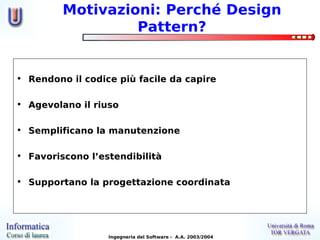 Motivazioni: Perché Design
                  Pattern?


• Rendono il codice più facile da capire

• Agevolano il riuso

• Semplificano la manutenzione

• Favoriscono l’estendibilità

• Supportano la progettazione coordinata




                  Ingegneria del Software - A.A. 2003/2004
 