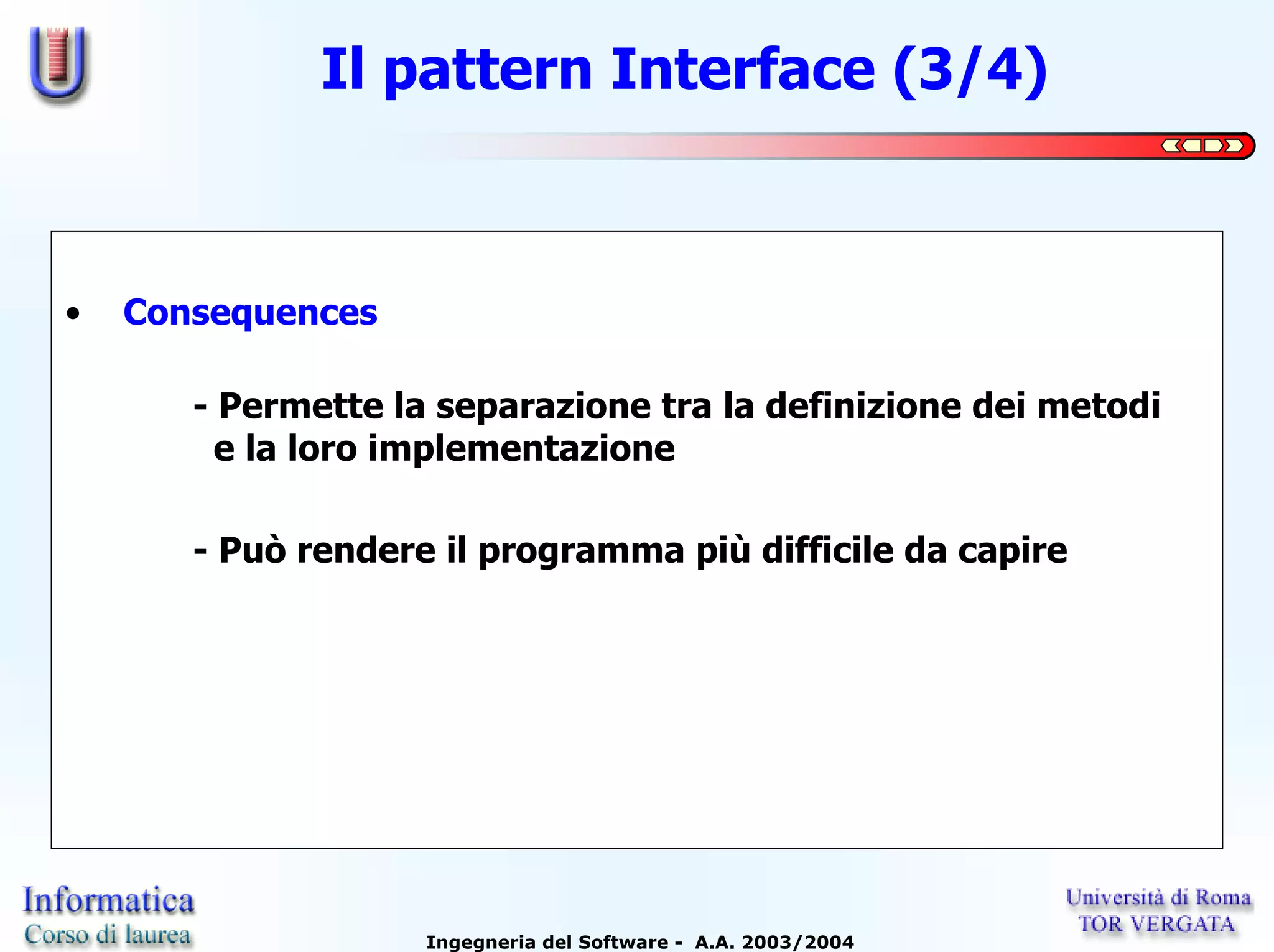Il pattern Interface (3/4)



•   Consequences

       - Permette la separazione tra la definizione dei metodi
         e la loro implementazione

       - Può rendere il programma più difficile da capire




                    Ingegneria del Software - A.A. 2003/2004
 