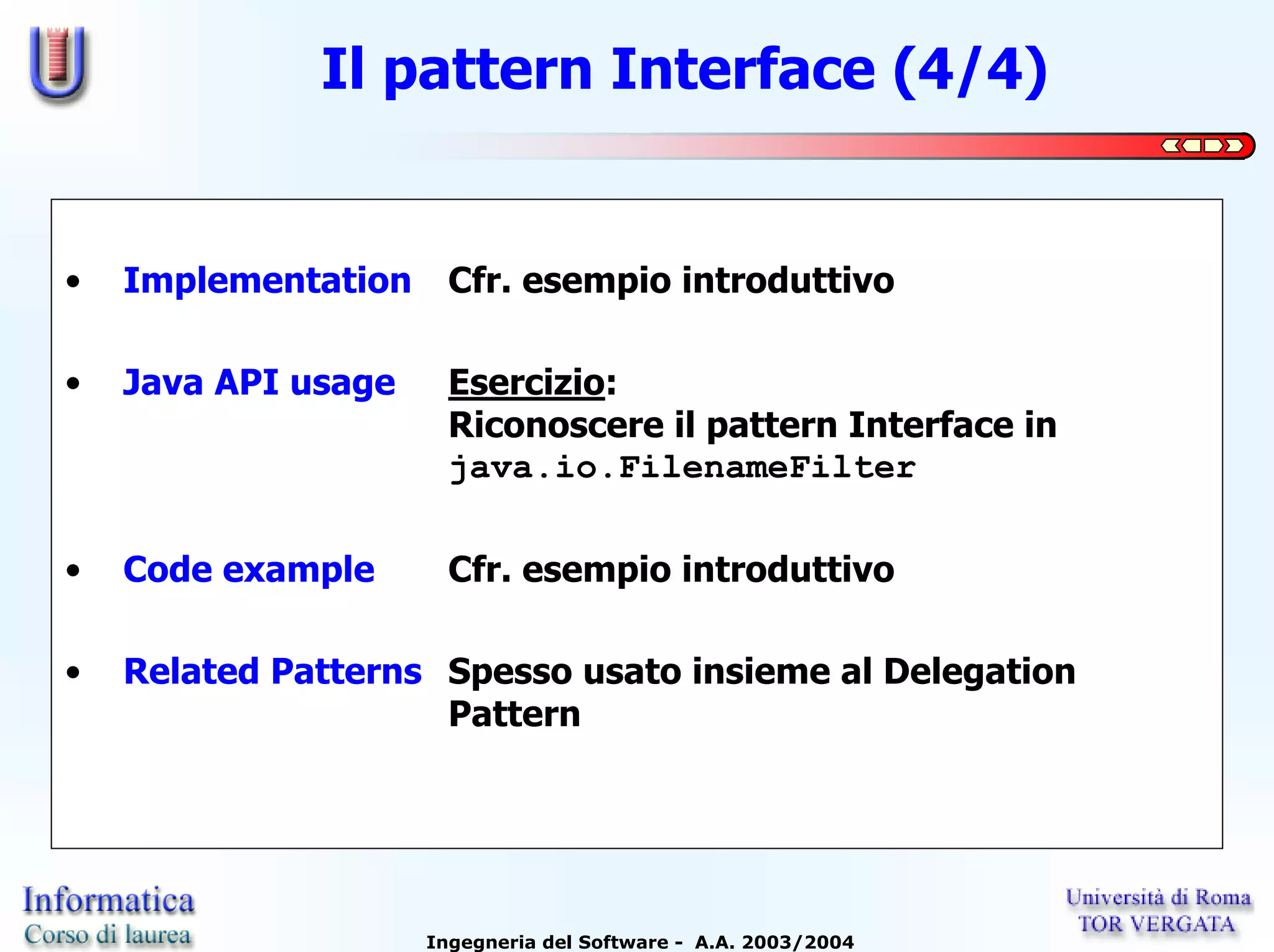 Il pattern Interface (4/4)


•   Implementation     Cfr. esempio introduttivo

•   Java API usage     Esercizio:
                       Riconoscere il pattern Interface in
                       java.io.FilenameFilter

•   Code example       Cfr. esempio introduttivo

•   Related Patterns Spesso usato insieme al Delegation
                     Pattern




                     Ingegneria del Software - A.A. 2003/2004
 