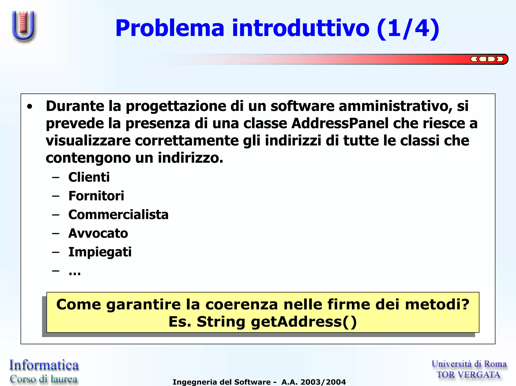 Problema introduttivo (1/4)


• Durante la progettazione di un software amministrativo, si
  prevede la presenza di una classe AddressPanel che riesce a
  visualizzare correttamente gli indirizzi di tutte le classi che
  contengono un indirizzo.
   –   Clienti
   –   Fornitori
   –   Commercialista
   –   Avvocato
   –   Impiegati
   –   …

   Come garantire la coerenza nelle firme dei metodi?
   Come garantire la coerenza nelle firme dei metodi?
                Es. String getAddress()
                Es. String getAddress()


                        Ingegneria del Software - A.A. 2003/2004
 