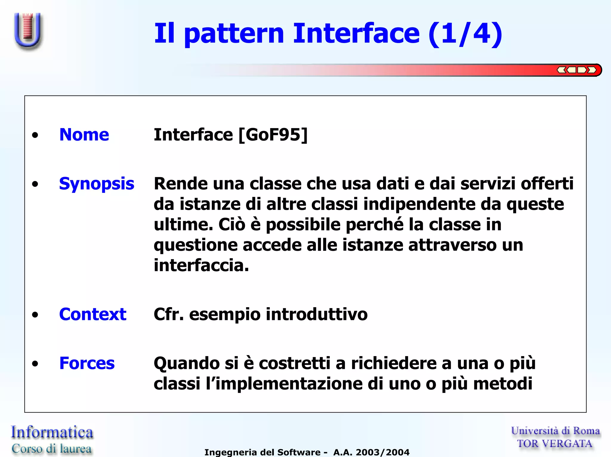 Il pattern Interface (1/4)


•   Nome       Interface [GoF95]

•   Synopsis   Rende una classe che usa dati e dai servizi offerti
               da istanze di altre classi indipendente da queste
               ultime. Ciò è possibile perché la classe in
               questione accede alle istanze attraverso un
               interfaccia.

•   Context    Cfr. esempio introduttivo

•   Forces     Quando si è costretti a richiedere a una o più
               classi l’implementazione di uno o più metodi


                     Ingegneria del Software - A.A. 2003/2004
 