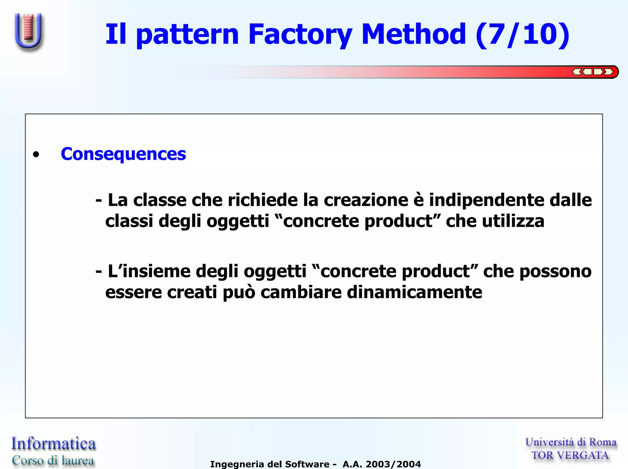 Il pattern Factory Method (7/10)



•   Consequences

       - La classe che richiede la creazione è indipendente dalle
         classi degli oggetti “concrete product” che utilizza

       - L’insieme degli oggetti “concrete product” che possono
         essere creati può cambiare dinamicamente




                    Ingegneria del Software - A.A. 2003/2004
 