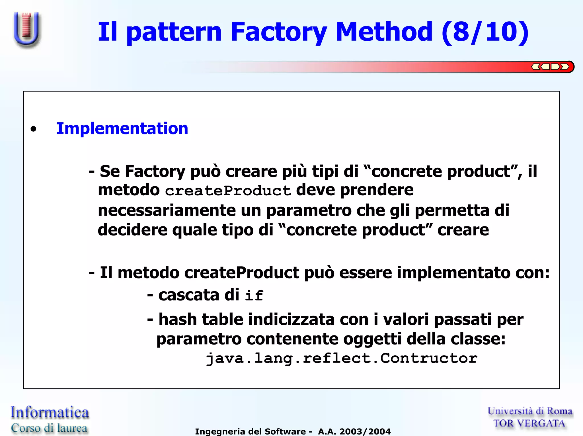 Il pattern Factory Method (8/10)


•   Implementation

       - Se Factory può creare più tipi di “concrete product”, il
         metodo createProduct deve prendere
         necessariamente un parametro che gli permetta di
         decidere quale tipo di “concrete product” creare

       - Il metodo createProduct può essere implementato con:
               - cascata di if
              - hash table indicizzata con i valori passati per
                parametro contenente oggetti della classe:
                     java.lang.reflect.Contructor



                     Ingegneria del Software - A.A. 2003/2004
 