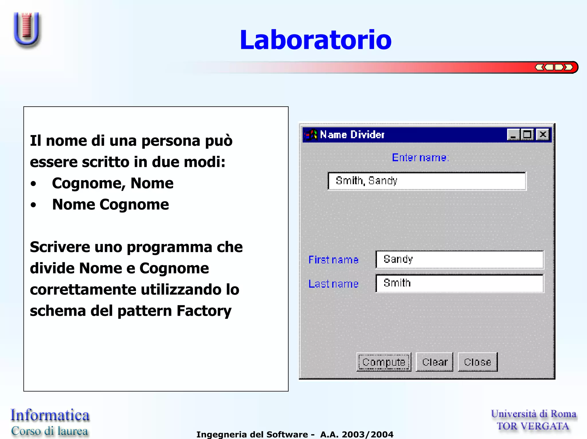 Laboratorio


Il nome di una persona può
essere scritto in due modi:
• Cognome, Nome
• Nome Cognome

Scrivere uno programma che
divide Nome e Cognome
correttamente utilizzando lo
schema del pattern Factory




                      Ingegneria del Software - A.A. 2003/2004
 