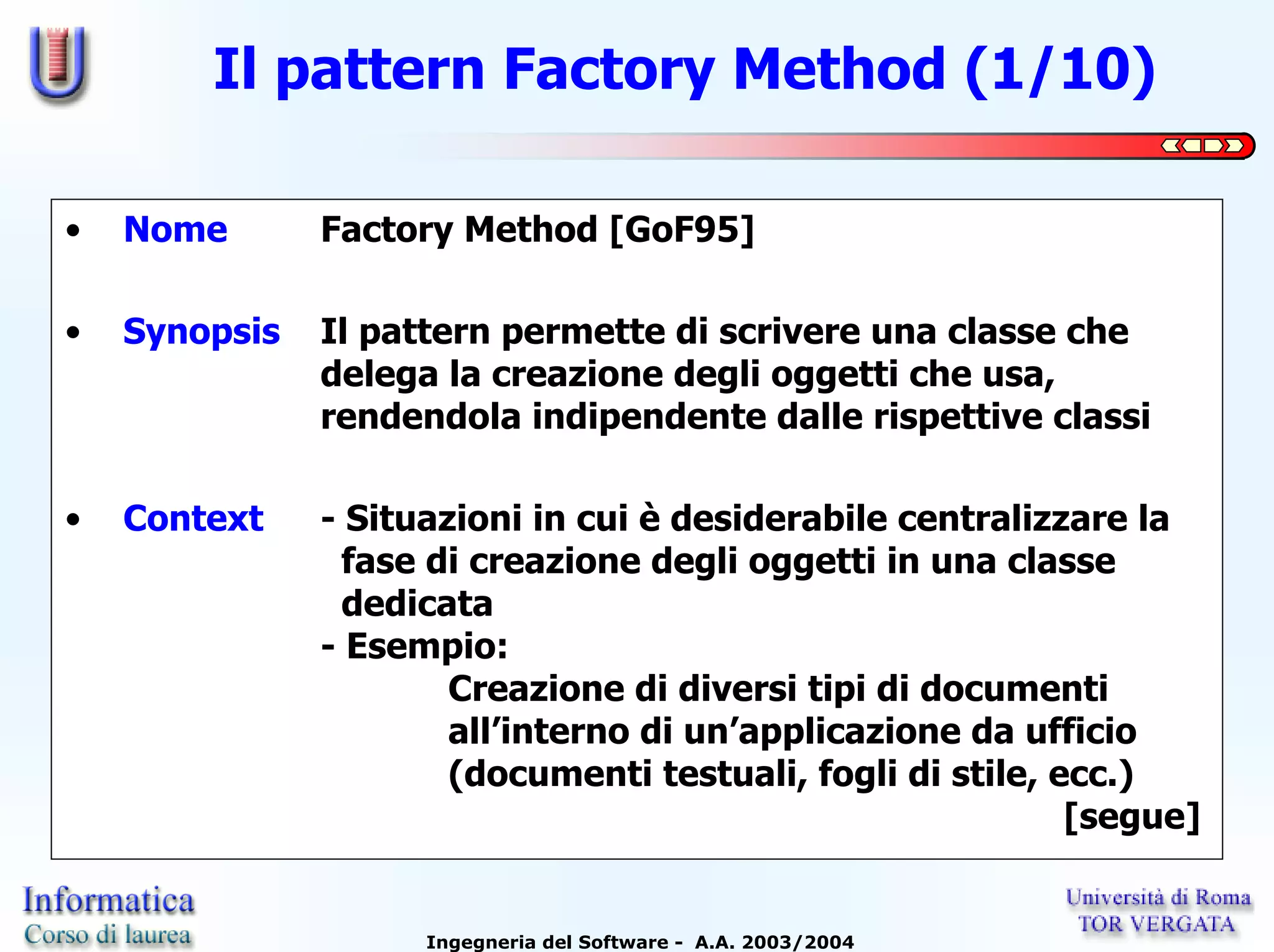 Il pattern Factory Method (1/10)

•   Nome       Factory Method [GoF95]

•   Synopsis   Il pattern permette di scrivere una classe che
               delega la creazione degli oggetti che usa,
               rendendola indipendente dalle rispettive classi

•   Context    - Situazioni in cui è desiderabile centralizzare la
                 fase di creazione degli oggetti in una classe
                 dedicata
               - Esempio:
                       Creazione di diversi tipi di documenti
                       all’interno di un’applicazione da ufficio
                       (documenti testuali, fogli di stile, ecc.)
                                                             [segue]


                     Ingegneria del Software - A.A. 2003/2004
 