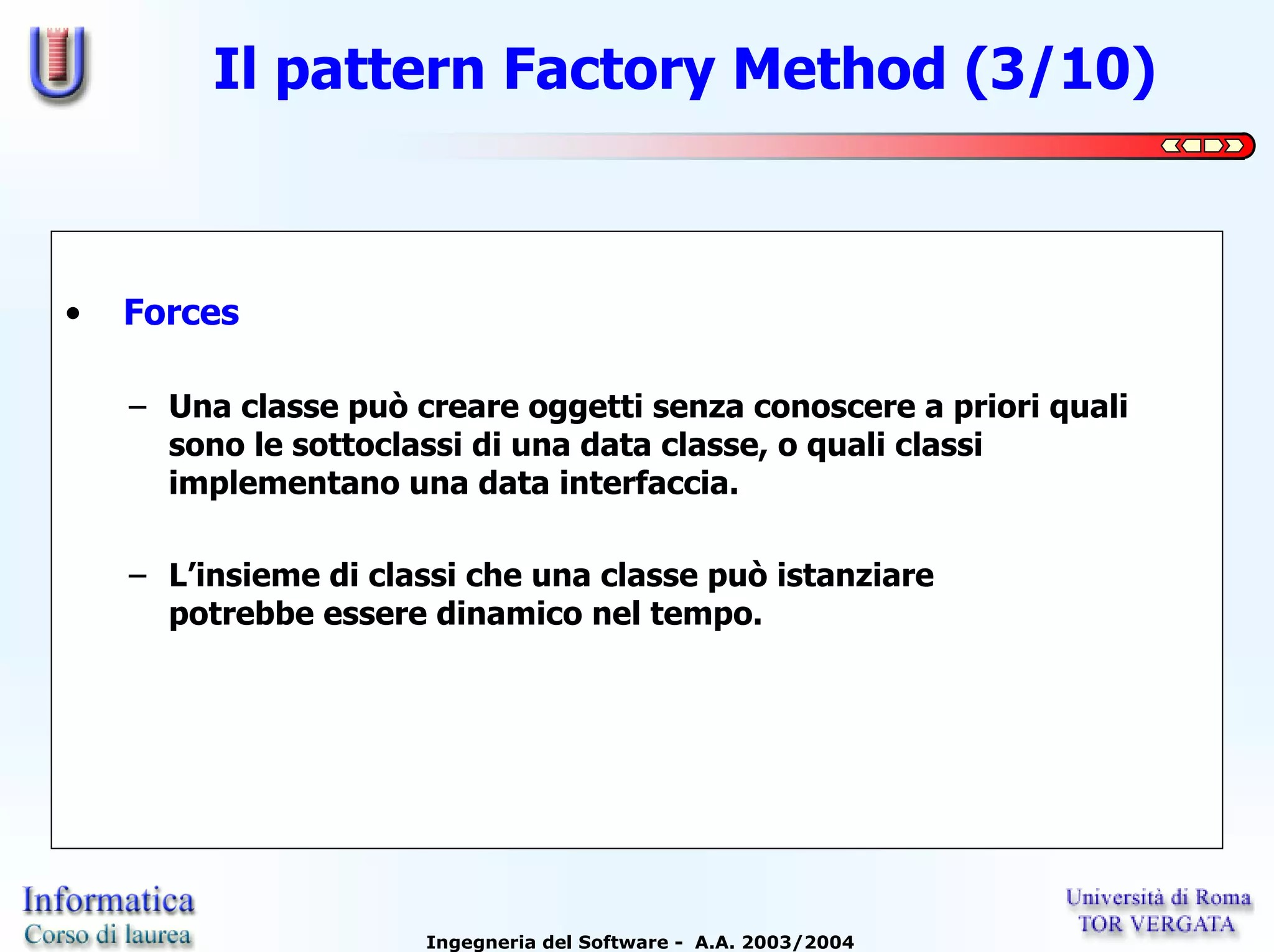 Il pattern Factory Method (3/10)



•   Forces

    – Una classe può creare oggetti senza conoscere a priori quali
      sono le sottoclassi di una data classe, o quali classi
      implementano una data interfaccia.

    – L’insieme di classi che una classe può istanziare
      potrebbe essere dinamico nel tempo.




                      Ingegneria del Software - A.A. 2003/2004
 