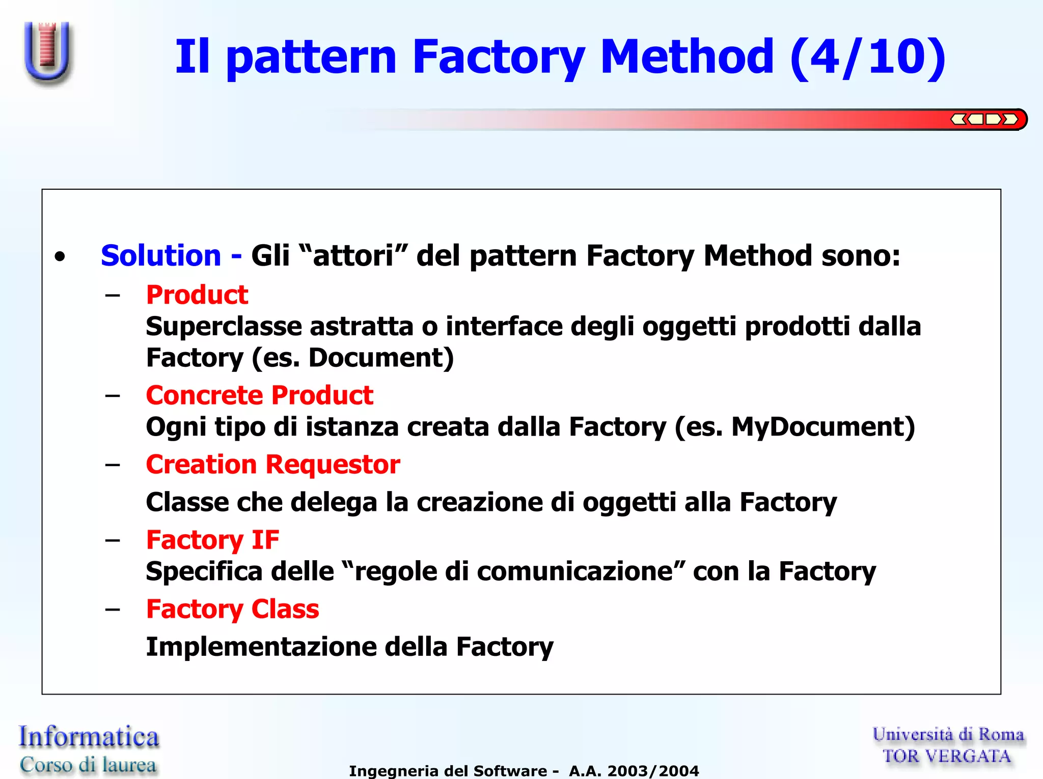 Il pattern Factory Method (4/10)



•   Solution - Gli “attori” del pattern Factory Method sono:
    – Product
      Superclasse astratta o interface degli oggetti prodotti dalla
      Factory (es. Document)
    – Concrete Product
      Ogni tipo di istanza creata dalla Factory (es. MyDocument)
    – Creation Requestor
      Classe che delega la creazione di oggetti alla Factory
    – Factory IF
      Specifica delle “regole di comunicazione” con la Factory
    – Factory Class
      Implementazione della Factory



                      Ingegneria del Software - A.A. 2003/2004
 