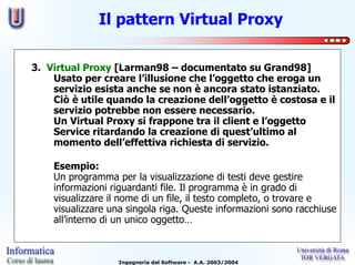 Il pattern Virtual Proxy

3. Virtual Proxy [Larman98 – documentato su Grand98]
    Usato per creare l’illusione che l’oggetto che eroga un
    servizio esista anche se non è ancora stato istanziato.
    Ciò è utile quando la creazione dell’oggetto è costosa e il
    servizio potrebbe non essere necessario.
    Un Virtual Proxy si frappone tra il client e l’oggetto
    Service ritardando la creazione di quest’ultimo al
    momento dell’effettiva richiesta di servizio.

    Esempio:
    Un programma per la visualizzazione di testi deve gestire
    informazioni riguardanti file. Il programma è in grado di
    visualizzare il nome di un file, il testo completo, o trovare e
    visualizzare una singola riga. Queste informazioni sono racchiuse
    all’interno di un unico oggetto…



                  Ingegneria del Software - A.A. 2003/2004
 