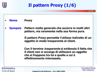 Il pattern Proxy (1/6)


•   Nome       Proxy

•   Synopsis   Pattern molto generale che occorre in molti altri
               pattern, ma raramente nella sua forma pura.

               Il pattern Proxy permette l’utilizzo indiretto di un
               oggetto in modo trasparente al client.

               Con il termine trasparente si evidenzia il fatto che
               il client non si accorge di utilizzare un oggetto
               che si frappone tra lui e quello a cui è
               effettivamente interessato.



                       Ingegneria del Software - A.A. 2003/2004
 