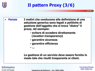 Il pattern Proxy (3/6)


• Forces   I motivi che conducono alla definizione di una
           soluzione generica sono legati a politiche di
           gestione dell’oggetto che si trova “dietro” il
           proxy. Ad esempio:
                - evitare di accedere direttamente
                  (location transparency)
                - garantire sicurezza
                - garantire efficienza
                -…

           La gestione di un servizio deve essere fornita in
           modo tale che risulti trasparente ai client.



                 Ingegneria del Software - A.A. 2003/2004
 